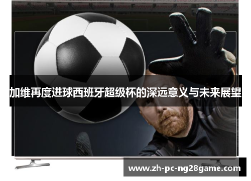加维再度进球西班牙超级杯的深远意义与未来展望
