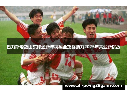 巴力斯塔致山东球迷新年祝福全攻略助力2025年共迎新挑战