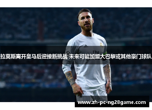 拉莫斯离开皇马后迎接新挑战 未来可能加盟大巴黎或其他豪门球队