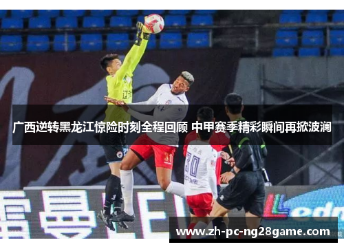 广西逆转黑龙江惊险时刻全程回顾 中甲赛季精彩瞬间再掀波澜