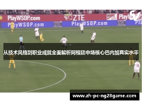 从技术风格到职业成就全面解析阿根廷中场核心巴内加真实水平