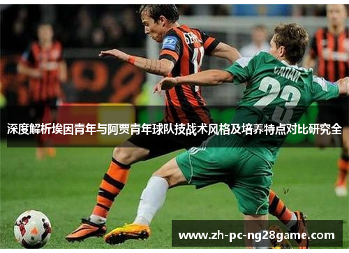 深度解析埃因青年与阿贾青年球队技战术风格及培养特点对比研究全