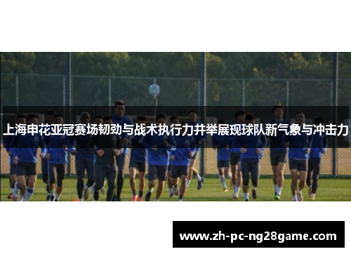 上海申花亚冠赛场韧劲与战术执行力并举展现球队新气象与冲击力