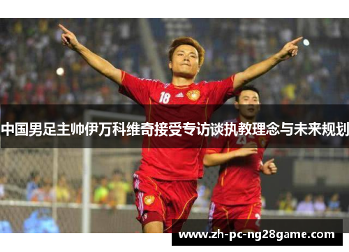 中国男足主帅伊万科维奇接受专访谈执教理念与未来规划