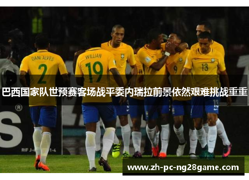 巴西国家队世预赛客场战平委内瑞拉前景依然艰难挑战重重